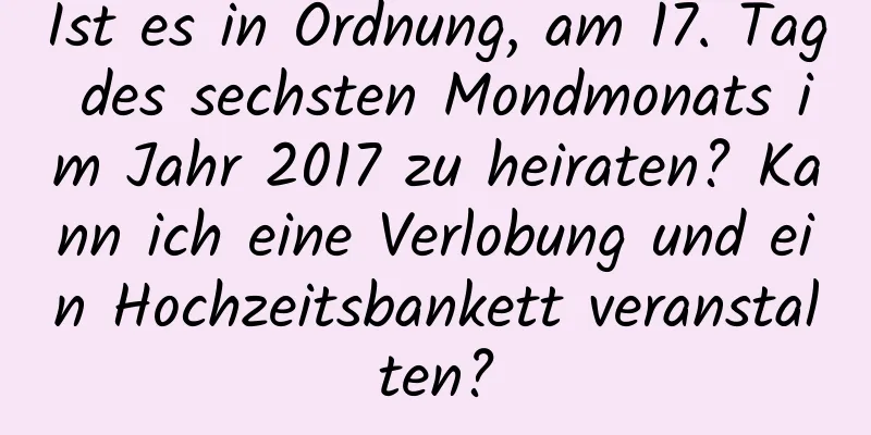 Ist es in Ordnung, am 17. Tag des sechsten Mondmonats im Jahr 2017 zu heiraten? Kann ich eine Verlobung und ein Hochzeitsbankett veranstalten?