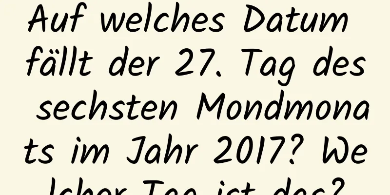 Auf welches Datum fällt der 27. Tag des sechsten Mondmonats im Jahr 2017? Welcher Tag ist das?