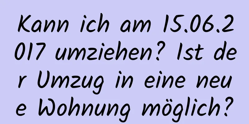 Kann ich am 15.06.2017 umziehen? Ist der Umzug in eine neue Wohnung möglich?