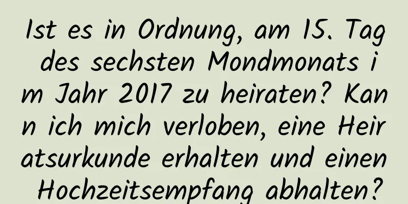 Ist es in Ordnung, am 15. Tag des sechsten Mondmonats im Jahr 2017 zu heiraten? Kann ich mich verloben, eine Heiratsurkunde erhalten und einen Hochzeitsempfang abhalten?