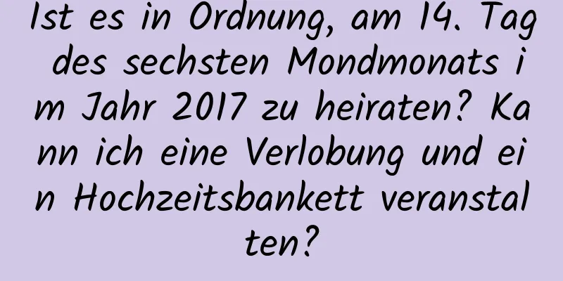 Ist es in Ordnung, am 14. Tag des sechsten Mondmonats im Jahr 2017 zu heiraten? Kann ich eine Verlobung und ein Hochzeitsbankett veranstalten?