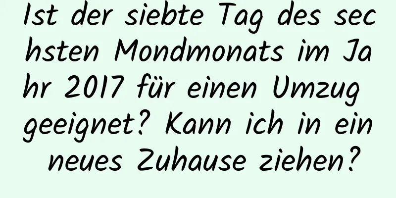 Ist der siebte Tag des sechsten Mondmonats im Jahr 2017 für einen Umzug geeignet? Kann ich in ein neues Zuhause ziehen?