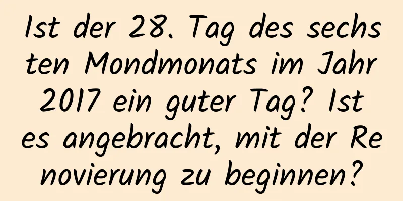 Ist der 28. Tag des sechsten Mondmonats im Jahr 2017 ein guter Tag? Ist es angebracht, mit der Renovierung zu beginnen?