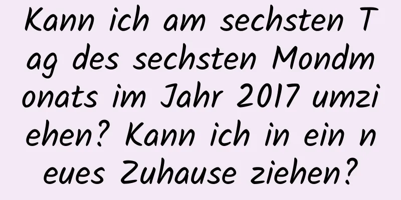 Kann ich am sechsten Tag des sechsten Mondmonats im Jahr 2017 umziehen? Kann ich in ein neues Zuhause ziehen?