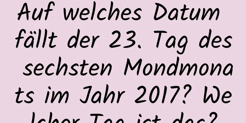 Auf welches Datum fällt der 23. Tag des sechsten Mondmonats im Jahr 2017? Welcher Tag ist das?