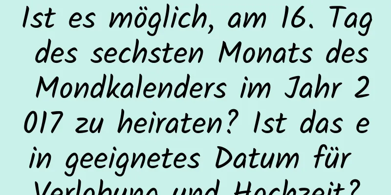 Ist es möglich, am 16. Tag des sechsten Monats des Mondkalenders im Jahr 2017 zu heiraten? Ist das ein geeignetes Datum für Verlobung und Hochzeit?