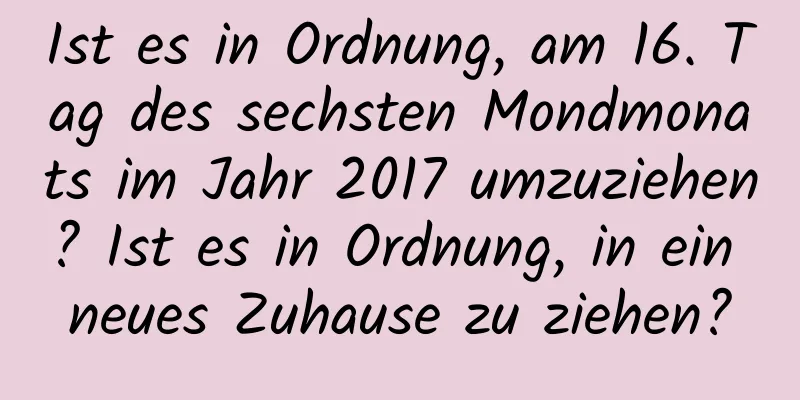 Ist es in Ordnung, am 16. Tag des sechsten Mondmonats im Jahr 2017 umzuziehen? Ist es in Ordnung, in ein neues Zuhause zu ziehen?