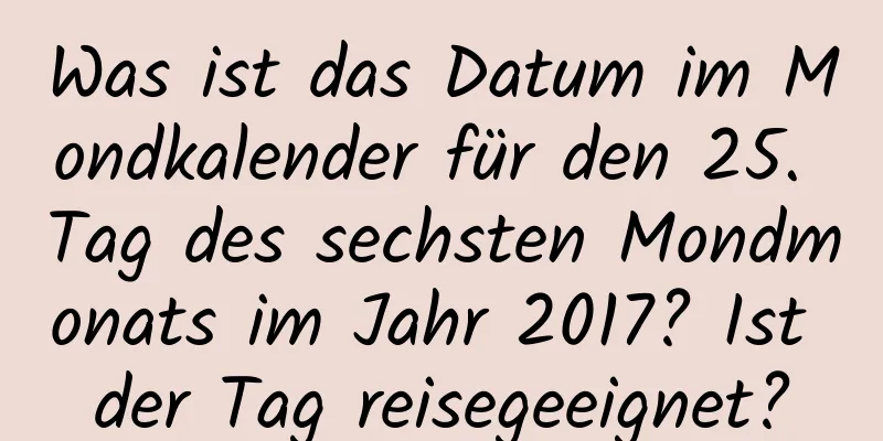 Was ist das Datum im Mondkalender für den 25. Tag des sechsten Mondmonats im Jahr 2017? Ist der Tag reisegeeignet?