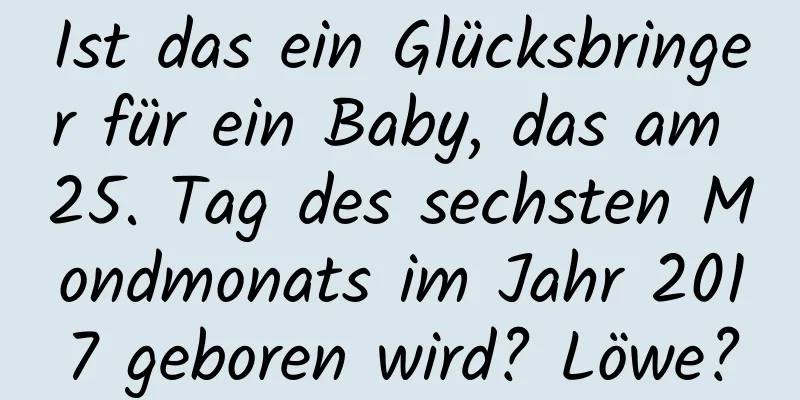 Ist das ein Glücksbringer für ein Baby, das am 25. Tag des sechsten Mondmonats im Jahr 2017 geboren wird? Löwe?