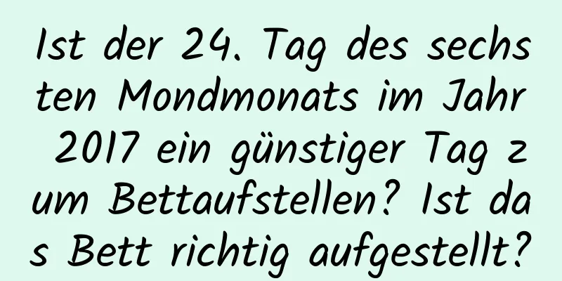 Ist der 24. Tag des sechsten Mondmonats im Jahr 2017 ein günstiger Tag zum Bettaufstellen? Ist das Bett richtig aufgestellt?