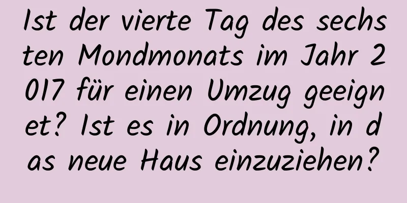 Ist der vierte Tag des sechsten Mondmonats im Jahr 2017 für einen Umzug geeignet? Ist es in Ordnung, in das neue Haus einzuziehen?