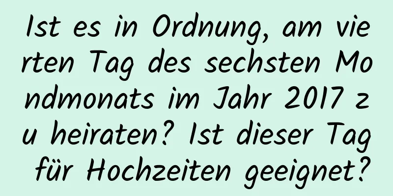 Ist es in Ordnung, am vierten Tag des sechsten Mondmonats im Jahr 2017 zu heiraten? Ist dieser Tag für Hochzeiten geeignet?