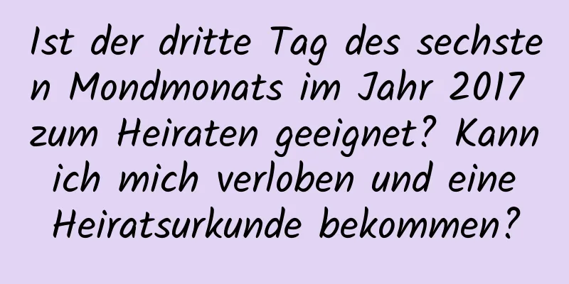 Ist der dritte Tag des sechsten Mondmonats im Jahr 2017 zum Heiraten geeignet? Kann ich mich verloben und eine Heiratsurkunde bekommen?