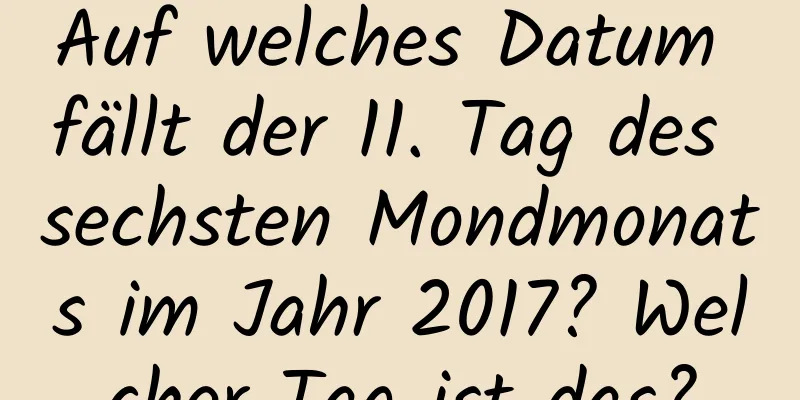 Auf welches Datum fällt der 11. Tag des sechsten Mondmonats im Jahr 2017? Welcher Tag ist das?