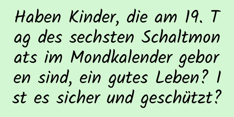 Haben Kinder, die am 19. Tag des sechsten Schaltmonats im Mondkalender geboren sind, ein gutes Leben? Ist es sicher und geschützt?