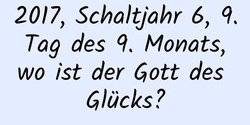 2017, Schaltjahr 6, 9. Tag des 9. Monats, wo ist der Gott des Glücks?