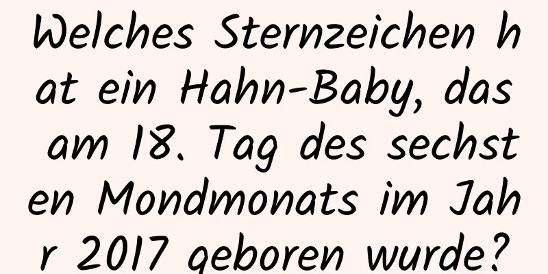 Welches Sternzeichen hat ein Hahn-Baby, das am 18. Tag des sechsten Mondmonats im Jahr 2017 geboren wurde?