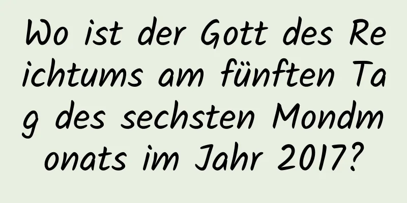 Wo ist der Gott des Reichtums am fünften Tag des sechsten Mondmonats im Jahr 2017?