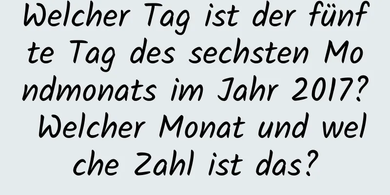 Welcher Tag ist der fünfte Tag des sechsten Mondmonats im Jahr 2017? Welcher Monat und welche Zahl ist das?