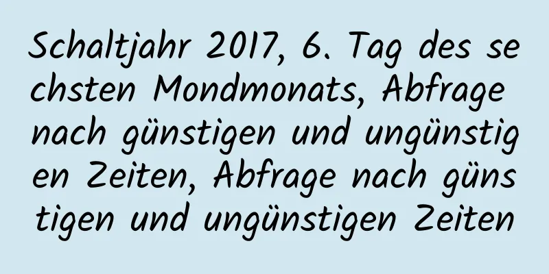 Schaltjahr 2017, 6. Tag des sechsten Mondmonats, Abfrage nach günstigen und ungünstigen Zeiten, Abfrage nach günstigen und ungünstigen Zeiten