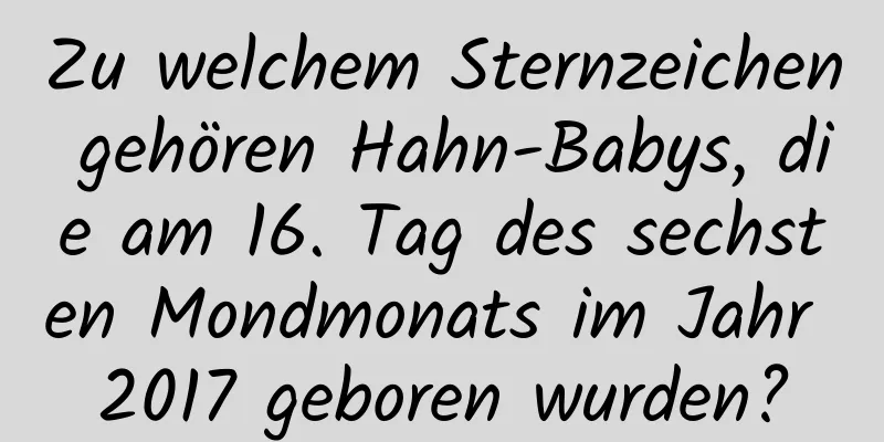 Zu welchem ​​Sternzeichen gehören Hahn-Babys, die am 16. Tag des sechsten Mondmonats im Jahr 2017 geboren wurden?