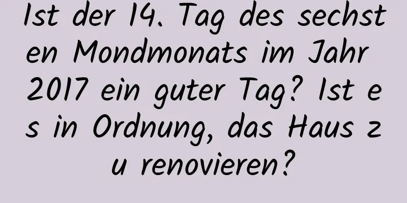 Ist der 14. Tag des sechsten Mondmonats im Jahr 2017 ein guter Tag? Ist es in Ordnung, das Haus zu renovieren?