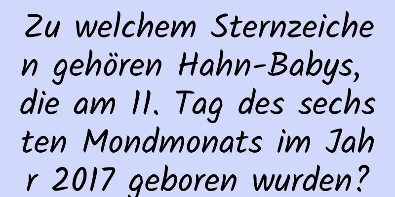 Zu welchem ​​Sternzeichen gehören Hahn-Babys, die am 11. Tag des sechsten Mondmonats im Jahr 2017 geboren wurden?