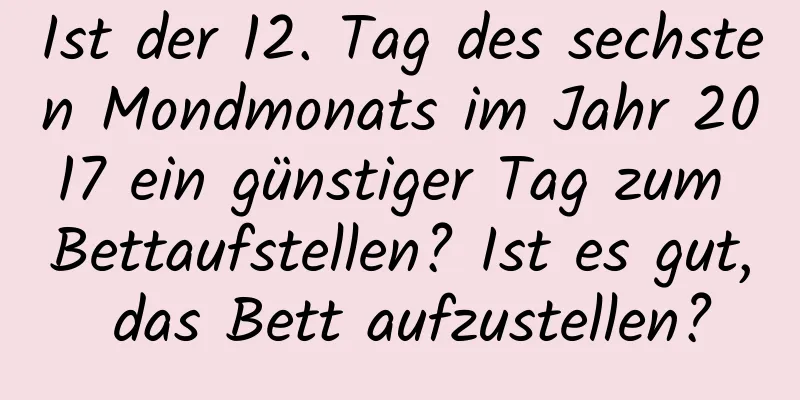 Ist der 12. Tag des sechsten Mondmonats im Jahr 2017 ein günstiger Tag zum Bettaufstellen? Ist es gut, das Bett aufzustellen?