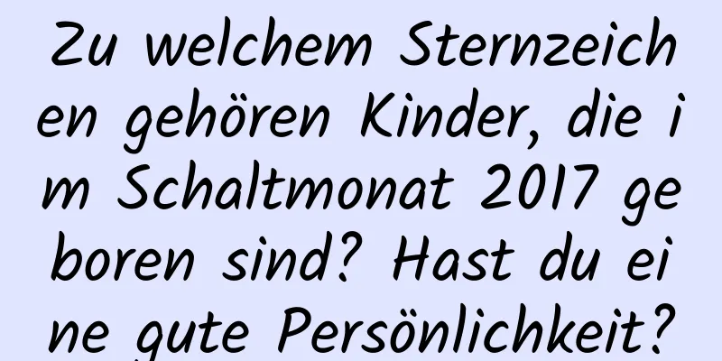 Zu welchem ​​Sternzeichen gehören Kinder, die im Schaltmonat 2017 geboren sind? Hast du eine gute Persönlichkeit?