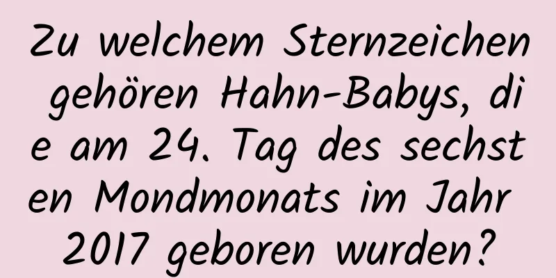 Zu welchem ​​Sternzeichen gehören Hahn-Babys, die am 24. Tag des sechsten Mondmonats im Jahr 2017 geboren wurden?