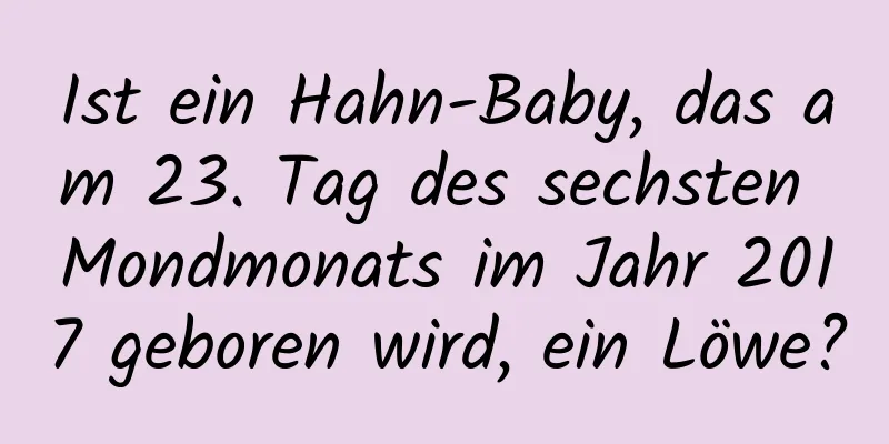 Ist ein Hahn-Baby, das am 23. Tag des sechsten Mondmonats im Jahr 2017 geboren wird, ein Löwe?