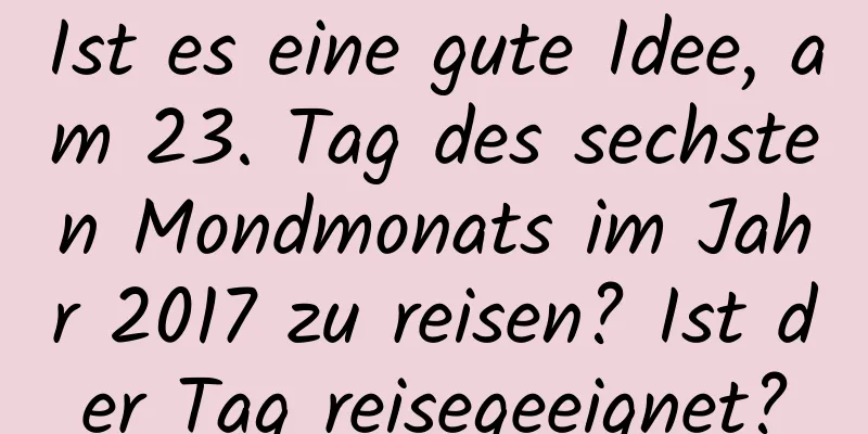 Ist es eine gute Idee, am 23. Tag des sechsten Mondmonats im Jahr 2017 zu reisen? Ist der Tag reisegeeignet?