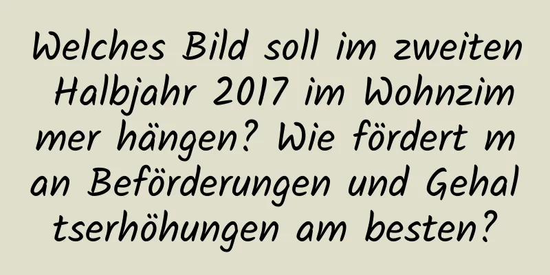 Welches Bild soll im zweiten Halbjahr 2017 im Wohnzimmer hängen? Wie fördert man Beförderungen und Gehaltserhöhungen am besten?