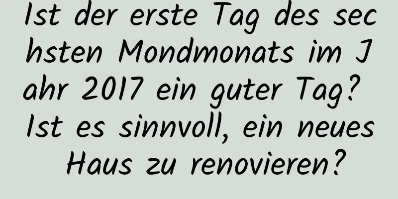 Ist der erste Tag des sechsten Mondmonats im Jahr 2017 ein guter Tag? Ist es sinnvoll, ein neues Haus zu renovieren?