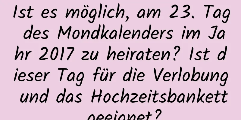 Ist es möglich, am 23. Tag des Mondkalenders im Jahr 2017 zu heiraten? Ist dieser Tag für die Verlobung und das Hochzeitsbankett geeignet?