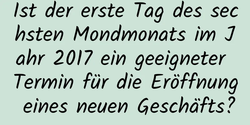 Ist der erste Tag des sechsten Mondmonats im Jahr 2017 ein geeigneter Termin für die Eröffnung eines neuen Geschäfts?