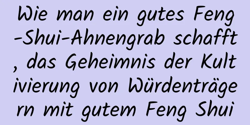 Wie man ein gutes Feng-Shui-Ahnengrab schafft, das Geheimnis der Kultivierung von Würdenträgern mit gutem Feng Shui