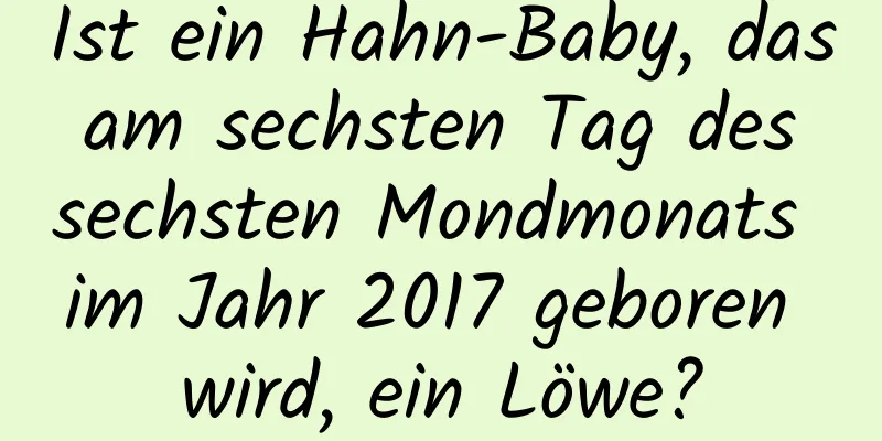 Ist ein Hahn-Baby, das am sechsten Tag des sechsten Mondmonats im Jahr 2017 geboren wird, ein Löwe?