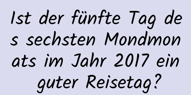 Ist der fünfte Tag des sechsten Mondmonats im Jahr 2017 ein guter Reisetag?