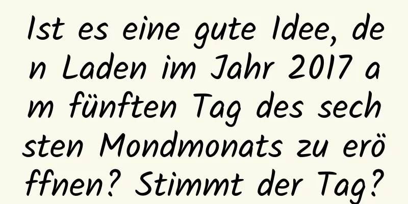 Ist es eine gute Idee, den Laden im Jahr 2017 am fünften Tag des sechsten Mondmonats zu eröffnen? Stimmt der Tag?