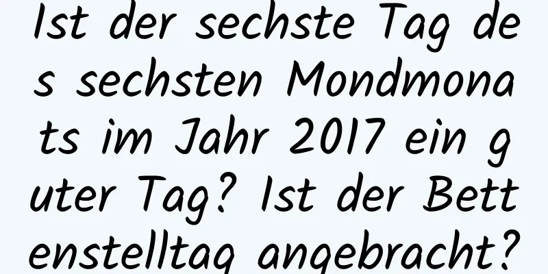 Ist der sechste Tag des sechsten Mondmonats im Jahr 2017 ein guter Tag? Ist der Bettenstelltag angebracht?