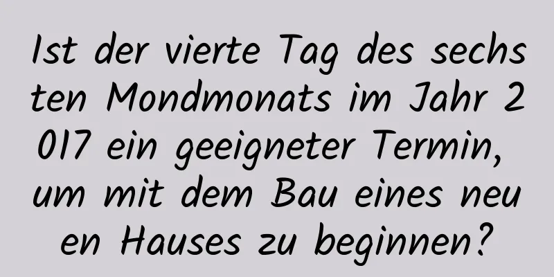 Ist der vierte Tag des sechsten Mondmonats im Jahr 2017 ein geeigneter Termin, um mit dem Bau eines neuen Hauses zu beginnen?