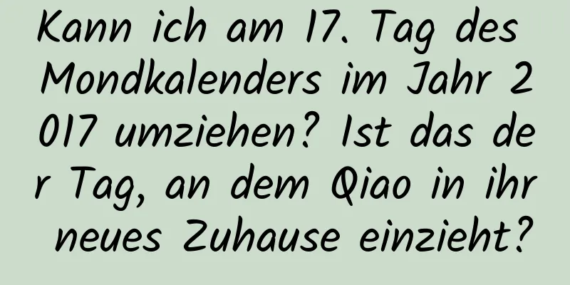 Kann ich am 17. Tag des Mondkalenders im Jahr 2017 umziehen? Ist das der Tag, an dem Qiao in ihr neues Zuhause einzieht?