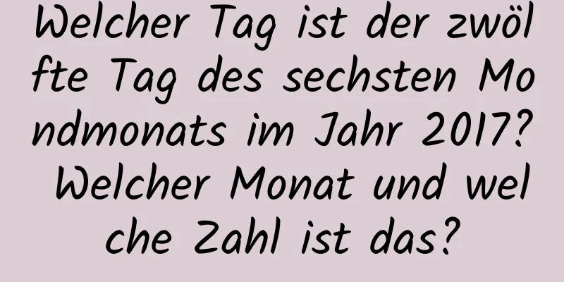 Welcher Tag ist der zwölfte Tag des sechsten Mondmonats im Jahr 2017? Welcher Monat und welche Zahl ist das?