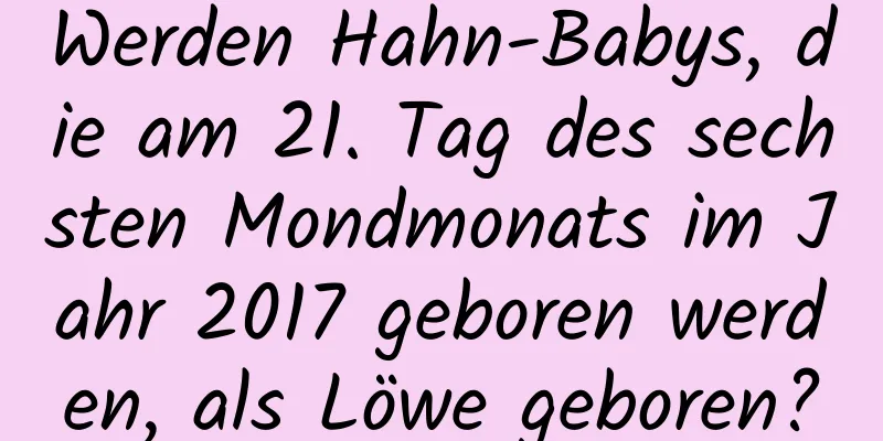 Werden Hahn-Babys, die am 21. Tag des sechsten Mondmonats im Jahr 2017 geboren werden, als Löwe geboren?