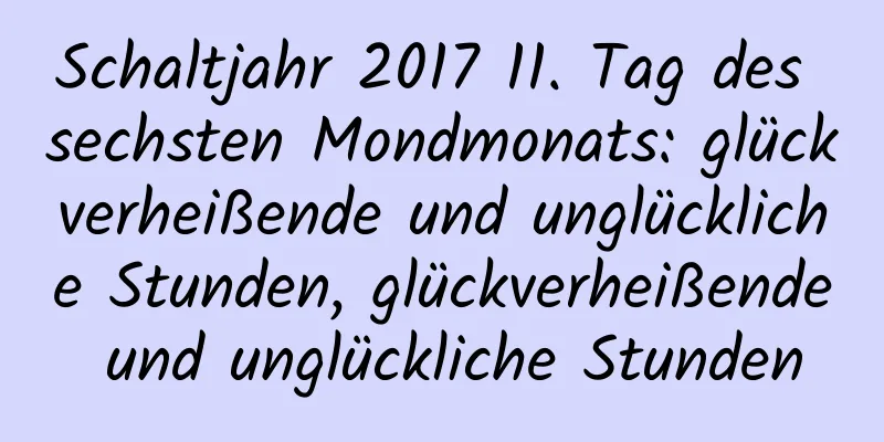 Schaltjahr 2017 11. Tag des sechsten Mondmonats: glückverheißende und unglückliche Stunden, glückverheißende und unglückliche Stunden