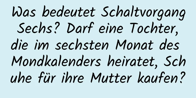 Was bedeutet Schaltvorgang Sechs? Darf eine Tochter, die im sechsten Monat des Mondkalenders heiratet, Schuhe für ihre Mutter kaufen?