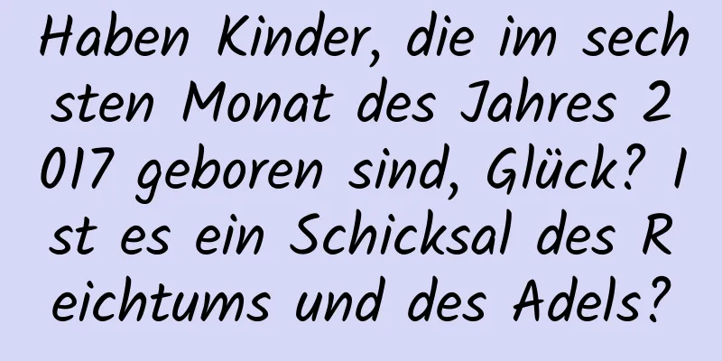 Haben Kinder, die im sechsten Monat des Jahres 2017 geboren sind, Glück? Ist es ein Schicksal des Reichtums und des Adels?