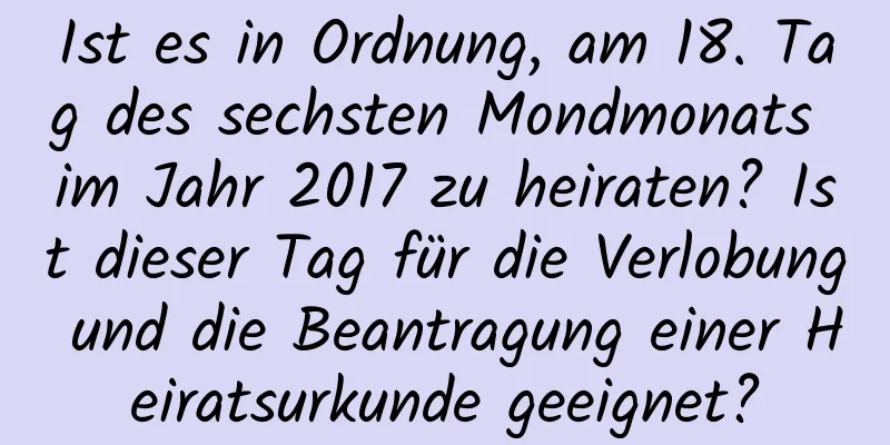 Ist es in Ordnung, am 18. Tag des sechsten Mondmonats im Jahr 2017 zu heiraten? Ist dieser Tag für die Verlobung und die Beantragung einer Heiratsurkunde geeignet?