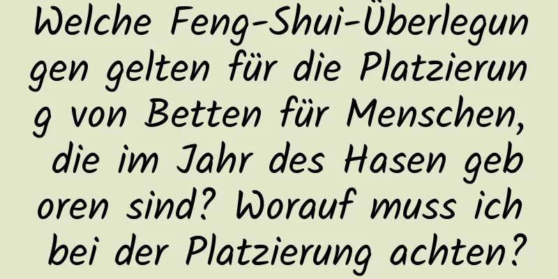 Welche Feng-Shui-Überlegungen gelten für die Platzierung von Betten für Menschen, die im Jahr des Hasen geboren sind? Worauf muss ich bei der Platzierung achten?